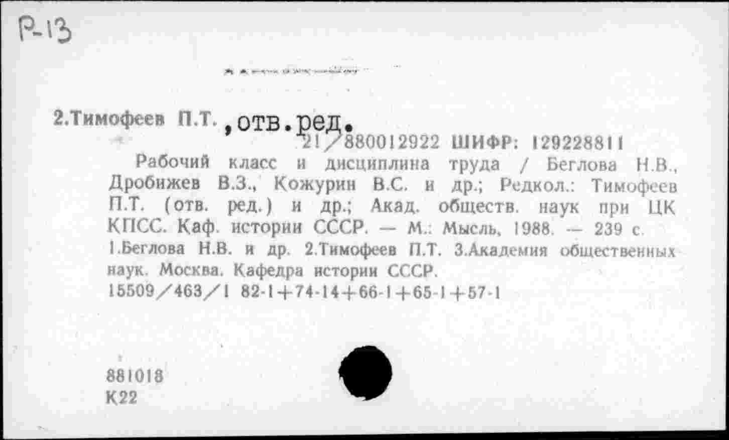 ﻿2.Тимофеев П.Т. оТВ.реД.
^1/880012922 ШИФР; 129228811
Рабочий класс и дисциплина труда / Беглова Н.В., Дробижев В.З., Кожурин ВС. и др.; Редкол.: Тимофеев П.Т. (отв. ред.) и др.; Акад, обществ, наук при ЦК КПСС. Каф. истории СССР. — М.: Мысль. 1988 — 239 с 1.Беглова Н.В. и др. 2.Тимофеев П.Т. 3.Академия общественных наук. Москва. Кафедра истории СССР.
15509/463/1 82- Ц- 74-14 + 66-1 4-65 1 ф 57-1
881018
К22